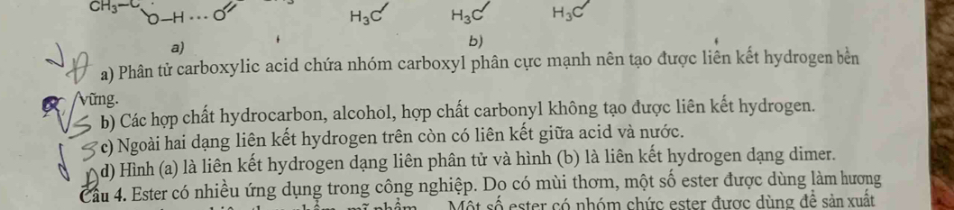 CH_3-C
H_3 H_3 H_3C
a)
b)
a) Phân tử carboxylic acid chứa nhóm carboxyl phân cực mạnh nên tạo được liên kết hydrogen bền
(vững.
b) Các hợp chất hydrocarbon, alcohol, hợp chất carbonyl không tạo được liên kết hydrogen.
*c) Ngoài hai dạng liên kết hydrogen trên còn có liên kết giữa acid và nước.
d) Hình (a) là liên kết hydrogen dạng liên phân tử và hình (b) là liên kết hydrogen dạng dimer.
Cầu 4. Ester có nhiều ứng dụng trong công nghiệp. Dọ có mùi thơm, một số ester được dùng làm hương
Một số ester có nhóm chức ester được dùng để sản xuất