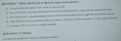 TRUE OR FALSE [1 Mark for each correct answer] 
a) A nucleoside phosphate is the same as a nucleotide 
b) In a nucleotide, hydrogen bonds are formed between the pentose sugar and the nitrogenous base 
c) In a nucleoside, a phosphodiester bond is found between the pentose sugar and a phosphate group 
d) The difference between ribose and deoxyribose is located on carbon number 2 of the sugar molecule 
e) In nature DNA occurs as a single stranded 
QUESTION 7 [4 Marks] 
List the four properties expected of genetic material