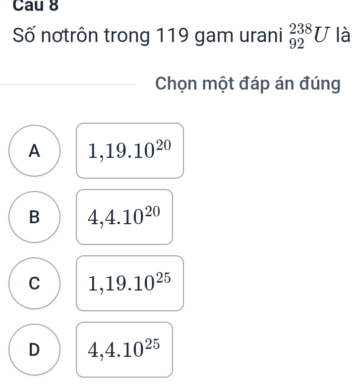 Cau 8
Số nơtrôn trong 119 gam urani _(92)^(238)U là
Chọn một đáp án đúng
A 1,19.10^(20)
B 4,4.10^(20)
C 1,19.10^(25)
D 4,4.10^(25)