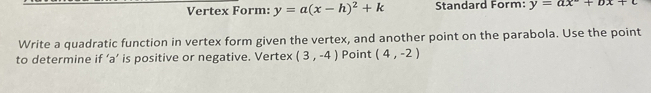 Vertex Form: y=a(x-h)^2+k Standard Form: y=ax+bx+c
Write a quadratic function in vertex form given the vertex, and another point on the parabola. Use the point 
to determine if ‘ a ’ is positive or negative. Vertex (3,-4) Point (4,-2)