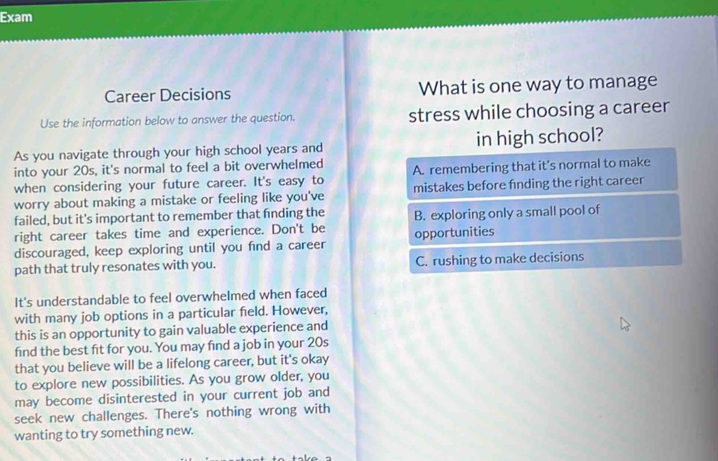 Exam
Career Decisions What is one way to manage
Use the information below to answer the question. stress while choosing a career
As you navigate through your high school years and in high school?
into your 20s, it's normal to feel a bit overwhelmed
when considering your future career. It's easy to A. remembering that it's normal to make
worry about making a mistake or feeling like you've mistakes before finding the right career
failed, but it's important to remember that finding the
B. exploring only a small pool of
right career takes time and experience. Don't be
discouraged, keep exploring until you find a career opportunities
path that truly resonates with you. C. rushing to make decisions
It's understandable to feel overwhelmed when faced
with many job options in a particular field. However,
this is an opportunity to gain valuable experience and
find the best fit for you. You may find a job in your 20s
that you believe will be a lifelong career, but it's okay
to explore new possibilities. As you grow older, you
may become disinterested in your current job and
seek new challenges. There's nothing wrong with
wanting to try something new.