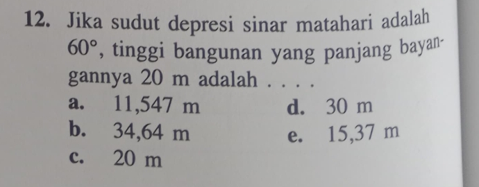 Jika sudut depresi sinar matahari adalah
60° , tinggi bangunan yang panjang bayan-
gannya 20 m adalah . . . .
a. 11,547 m d. 30 m
b. 34,64 m e. 15,37 m
c. 20 m