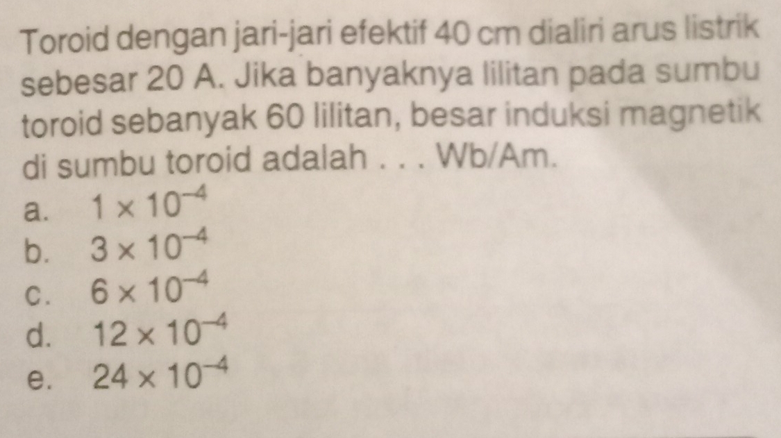 Toroid dengan jari-jari efektif 40 cm dialiri arus listrik
sebesar 20 A. Jika banyaknya lilitan pada sumbu
toroid sebanyak 60 lilitan, besar induksi magnetik
di sumbu toroid adalah . . . Wb/Am.
a. 1* 10^(-4)
b. 3* 10^(-4)
C. 6* 10^(-4)
d. 12* 10^(-4)
e. 24* 10^(-4)