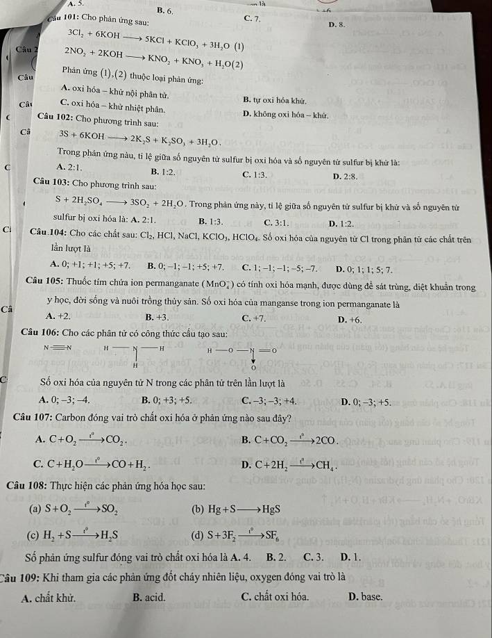 A. 5. là
B. 6,
Cầu 101: Cho phản ứng sau: C. 7. D. 8.
3Cl_2+6KOHto 5KCl+KClO_3+3H_2O(l)
Câu 2 2NO_2+2KOHto KNO_2+KNO_3+H_2O(2)
Phản ú
Câu ng(1),(2 2) thuộc loại phản ứng:
A. oxi hóa - khử nội phân tử.
B. tự oxi hỏa khử.
Câu C. oxi hóa - khử nhiệt phân. D. không oxi hóa - khử.
(  Câu 102: Cho phương trình sau:
Câ 3S+6KOHto 2K_2S+K_2SO_3+3H_2O
Trong phân ứng nàu, tỉ lệ giữa số nguyên tử sulfur bị oxi hóa và số nguyên tử sulfur bị khử là:
C A. 2:1. B. 1:2. C. 1:3. D. 2:8.
Câu 103: Cho phương trình sau:
S+2H_2SO_4 - 3SO_2+2H_2O. Trong phản ứng này, tỉ lệ giữa số nguyên tử sulfur bị khử và số nguyên tử
sulfur bị oxi hóa là: A. 2:1. B. 1:3. C. 3:1. D. 1:2
Ci  Câầu 104: Cho các chất sau: Cl_2,HCl,NaCl,KClO_3,HClO_4. Số oxi hóa của nguyên từ Cl trong phân tử các chất trên
lần lượt là
A. 0;+1;+1;+5;+7. B. 0; −1; -1; +5; +7 C. 1;-1;-1;-5;-7. D. 0; 1; 1; 5; 7.
Câu 105: Thuốc tím chứa ion permanganate (MnO_4^(-) có tính oxi hóa mạnh, được dùng để sát trùng, diệt khuẩn trong
y học, đời sống và nuôi trồng thủy sản. Số oxi hóa của manganse trong ion permanganate là
Câ
A. +2. B. +3. C. +7. D. +6
Câu 106: Cho các phân tử có công thức cầu tạo sau:
Nequiv N H N H H - -0 N = 0
H
C Số oxi hóa của nguyên tử N trong các phân tử trên lần lượt là
A. 0;-3;-4. B. 0; +3; +5. C. −3; −3; +4. D. 0; -3; +5.
Câu 107: Carbon đóng vai trò chất oxi hóa ở phản ứng nào sau đây?
A. C+O_2)xrightarrow I^CO_2. B. C+CO_2to 2CO2CO.
C. C+H_2Oxrightarrow i+CO+H_2. C+2H_2xrightarrow I^nCH_4.
D.
Câu 108: Thực hiện các phản ứng hóa học sau:
(a) S+O_2xrightarrow I° (b) Hg+Sto HgS
(c) H_2+Sto H_2S (d) S+3F_2to SF_6
Số phản ứng sulfur đóng vai trò chất oxi hóa là A. 4. B. 2. C. 3. D. 1.
Câu 109: Khi tham gia các phản ứng đốt cháy nhiên liệu, oxygen đóng vai trò là
A. chất khử. B. acid. C. chất oxi hóa. D. base.