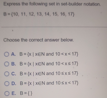 Express the following set in set-builder notation.
B= 10,11,12,13,14,15,16,17
Choose the correct answer below.
A. B= x|x∈ N and 10
B. B= x|x∈ N and 10
C. B= x|x∈ N and 10≤ x≤ 17
D. B= x|x∈ N and 10≤ x<17
E. B= 