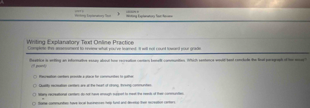 A
LNT 5 LESSON 0
Winiting Explanatory Text Writing Explanatory Text Review
Writing Explanatory Text Online Practice
Complete this assessment to review what you've learned. It will not count toward your grade
Beatrice is writing an informative essay about how recreation centers benefit communities. Which sentence would best conclude the final paragraph of her essey?
(1 paint)
Recreation centers provide a place for communities to gather
Quality recreation centers are at the heart of strong, thriving communities.
Many recreational centers do not have enough support to meet the needs of their communities.
Some communities have local businesses help fund and develop their recreation centers.