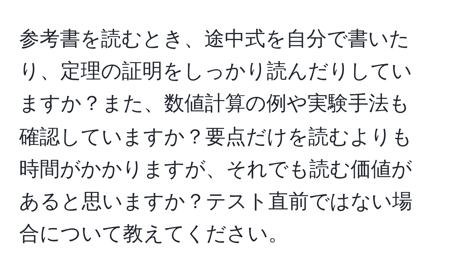 参考書を読むとき、途中式を自分で書いたり、定理の証明をしっかり読んだりしていますか？また、数値計算の例や実験手法も確認していますか？要点だけを読むよりも時間がかかりますが、それでも読む価値があると思いますか？テスト直前ではない場合について教えてください。