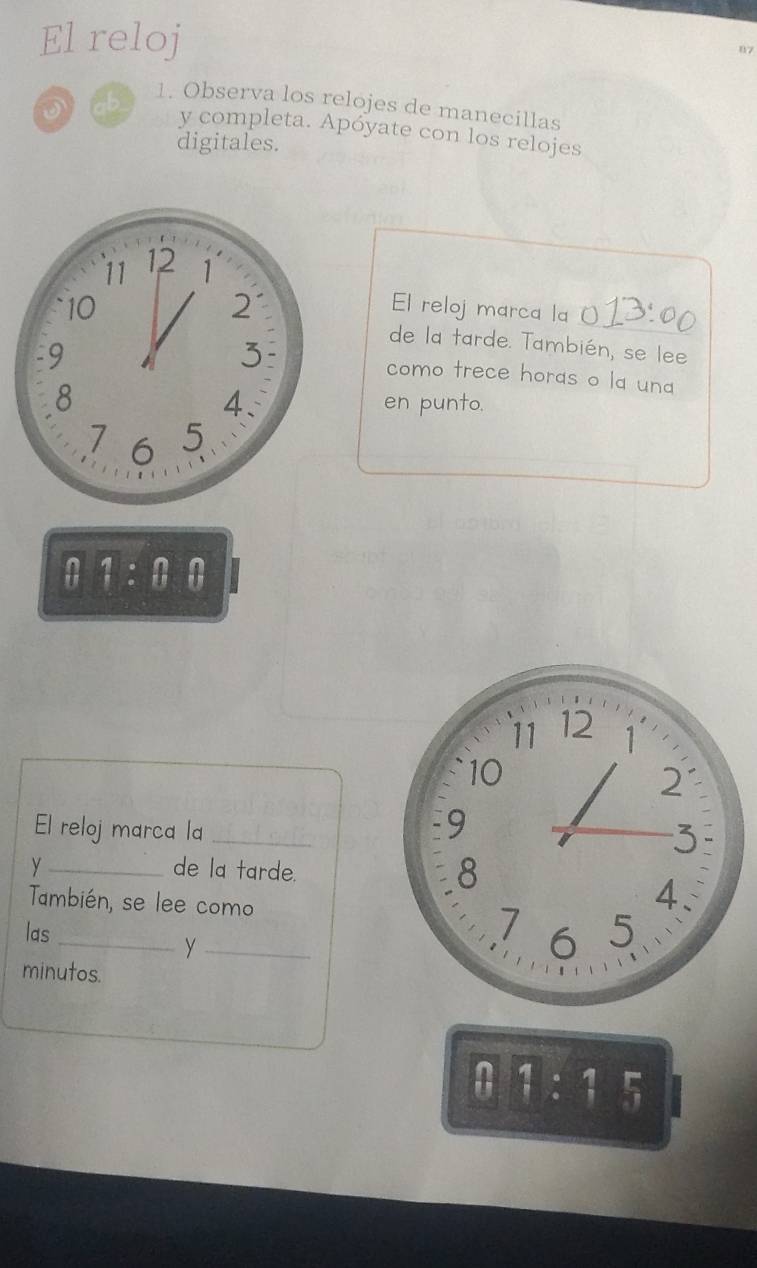 El reloj w7 
D cb 
1. Observa los relojes de manecillas 
y completa. Apóyate con los relojes 
digitales.
11 12 1
2 El reloj marca la 
10 de la tarde. También, se lee 
9 
3 como trece horas o la una 
4. 
8 en punto.
7 6 5
ii !endarray :beginarrayr  endarray
11 12 1
10
2
El reloj marca la_ 
9
3
y_ de la tarde. 8 
4. 
También, se lee como 7 6 5 
las 
y 
minutos. 
01:15