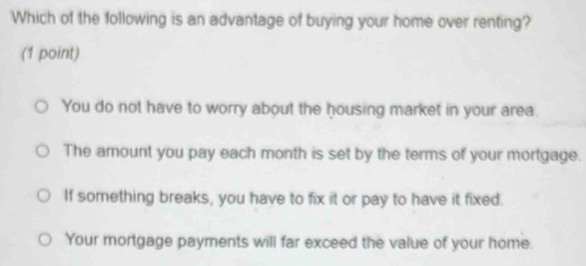 Which of the following is an advantage of buying your home over renting?
(1 point)
You do not have to worry about the housing market in your area.
The amount you pay each month is set by the terms of your mortgage.
If something breaks, you have to fix it or pay to have it fixed.
Your mortgage payments will far exceed the value of your home.