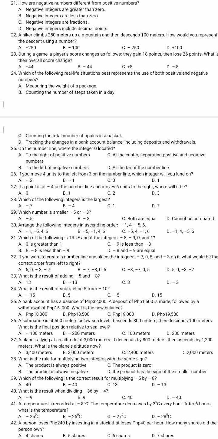 How are negative numbers different from positive numbers?
A. Negative integers are greater than zero.
B. Negative integers are less than zero.
C. Negative integers are fractions.
D. Negative integers include decimal points.
22. A hiker climbs 250 meters up a mountain and then descends 100 meters. How would you represent
the descent using a number?
A. +250 B. - 100 C. - 250 D. +100
23. During a game, a player’s score changes as follows: they gain 18 points, then lose 26 points. What is
their overall score change?
A. +44 B. - 44 C. +8 D. - 8
24. Which of the following real-life situations best represents the use of both positive and negative
numbers?
A. Measuring the weight of a package.
B. Counting the number of steps taken in a day
C. Counting the total number of apples in a basket.
D. Tracking the changes in a bank account balance, including deposits and withdrawals.
25. On the number line, where the integer 0 located?
A. To the right of positive numbers C. At the center, separating positive and negative
numbers
B. To the left of negative numbers D. At the far of the number line
26. If you move 4 units to the left from 3 on the number line, which integer will you land on?
A. -2 B. - 1 C. 0 D. 1
27. If a point is at-4 on the number line and moves 6 units to the right, where will it be?
A. 0 B. 1 C. 2 D. 3
28. Which of the following integers is the largest?
A. -7 B. -4 C. 1 D. 7
29. Which number is smaller - 5 or - 3?
A. - 5 B.- 3 C. Both are equal D. Cannot be compared
30. Arrange the following integers in ascending order: - 1, 4, -5, 6
A. -1, -5, 4, 6 B. −5, −1, 4, 6 C. −5, 4, −1, 6 D. -1, 4, −5, 6
31. Which of the following is TRUE about the integers: - 8, - 9, 0, and 1?
A. 0 is greater than 1 C. - 9 is less than - 8
B. B. - 8 is less than -9 D. - 8 and - 9 are equal
32. If you were to create a number line and place the integers: - 7, 0, 5, and - 3 on it, what would be the
correct order from left to right?
A. 5 0,-3,- 7 B. - 7, −3, 0, 5 C. −3, −7,0,5 D. 5, 0, −3, −7
33. What is the result of adding - 5 and - 8?
A. 13 B. - 13 C. 3 D. - 3
34. What is the result of subtracting 5 from - 10?
A. - 15 B. 5 C. - 5 D. 15
35. A bank account has a balance of Php32,000. A deposit of Php1,500 is made, followed by a
withdrawal of Php15, 000. What is the new balance?
A. Php18,000 B. Php18,500 C. Php19,000 D. Php19,500
36. A submarine is at 500 meters below sea level. It ascends 300 meters, then descends 100 meters.
What is the final position relative to sea level?
A. -100 meters B. - 200 meters C. 100 meters D. 200 meters
37. A plane is flying at an altitude of 3,000 meters. It descends by 800 meters, then ascends by 1,200
meters. What is the plane's altitude now?
A. 3,400 meters B. 3,000 meters C. 2,400 meters D. 2,000 meters
38. What is the rule for multiplying two integers with the same sign?
A. The product is always positive C. The product is zero
B. The product is always negative D. the product has the sign of the smaller number
39. Which of the following is the correct result for multiplying - 5 by - 8?
A. 40 B. -40 C. 13 D. - 13
40. What is the result when divid ding-36by-4?
A. -9 B. 9 C. 40 D. - 40
41. A temperature is recorded at -8^0C. The temperature decreases by 3^0C every hour. After 6 hours,
what is the temperature?
A. -25°C B -26°C C. -27°C D. -28°C
42. A person loses Php240 by investing in a stock that loses Php40 per hour. How many shares did the
person own?
A. 4 shares B. 5 shares C. 6 shares D. 7 shares