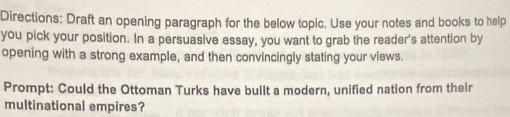 Directions: Draft an opening paragraph for the below topic. Use your notes and books to help 
you pick your position. In a persuasive essay, you want to grab the reader's attention by 
opening with a strong example, and then convincingly stating your views. 
Prompt: Could the Ottoman Turks have built a modern, unified nation from their 
multinational empires?