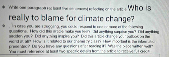 Write one paragraph (at least five sentences) reflecting on the article Who is 
really to blame for climate change? 
. In case you are struggling, you could respond to one or more of the following 
questions. How did this article make you feel? Did anything surprise you? Did anything 
sadden you? Did anything inspire you? Did this article change your outlook on the 
world at all? How is it related to our chemistry class? How important is the information 
presented? Do you have any questions after reading it? Was the piece written well? 
You must reference at least two specific details from the article to receive full credit!