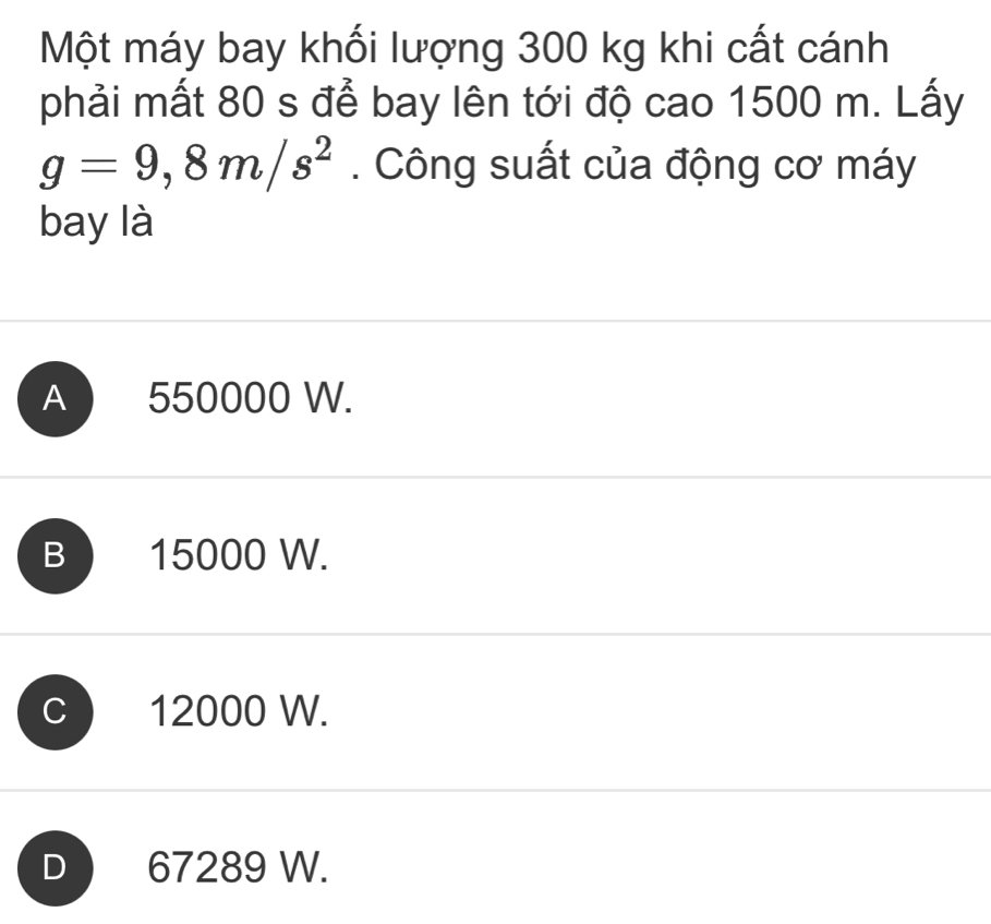 Một máy bay khối lượng 300 kg khi cất cánh
phải mất 80 s để bay lên tới độ cao 1500 m. Lấy
g=9,8m/s^2. Công suất của động cơ máy
bay là
A 550000 W.
B 15000 W.
12000 W.
D 67289 W.