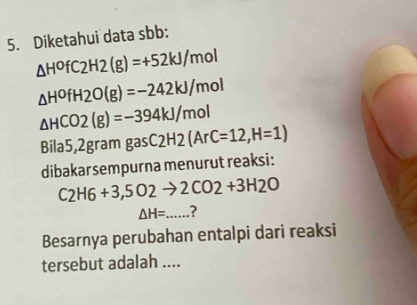 Diketahui data sbb :
△ H^0fC2H2(g)=+52kJ/mol
△ H^0fH2O(g)=-242kJ/mol
△ HCO2(g)=-394kJ/mol
Bila5,2gram gas C2H2 (ArC=12,H=1)
dibakarsempurna menurut reaksi:
C_2H6+3,5O2to 2CO2+3H2O
△ H=... ? 
Besarnya perubahan entalpi dari reaksi 
tersebut adalah ....