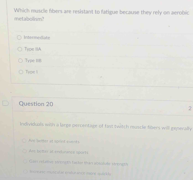 Which muscle fibers are resistant to fatigue because they rely on aerobic
metabolism?
Intermediate
Type IIA
Type IIB
Type I
Question 20
2
Individuals with a large percentage of fast twitch muscle fbers will generally
Are better at sprint events
Are better at endurance sports
Gain relative strength faster than absolute strength
Increase muscular endurance more quickly