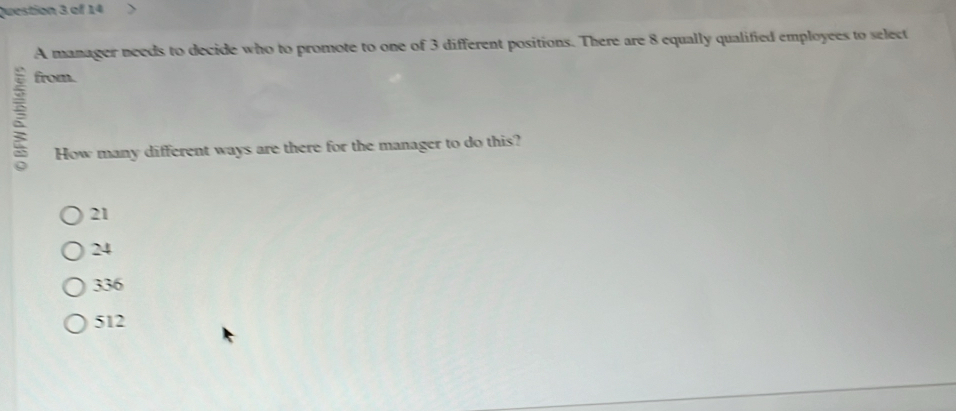 A manager needs to decide who to promote to one of 3 different positions. There are 8 equally qualified employees to select
ξ
from.
How many different ways are there for the manager to do this?
21
24
336
512