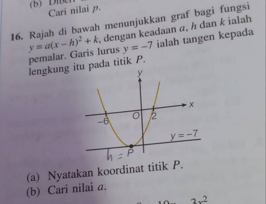 Diben
Cari nilai p.
16. Rajah di bawah menunjukkan graf bagi fungsi
y=a(x-h)^2+k , dengan keadaan α, h dan k ialah
pemalar. Garis lurus y=-7 ialah tangen kepada
lengkung iu pada titik P.
(a) Nyatakan koordinat titik P.
(b) Cari nilai a.
2
2x^2