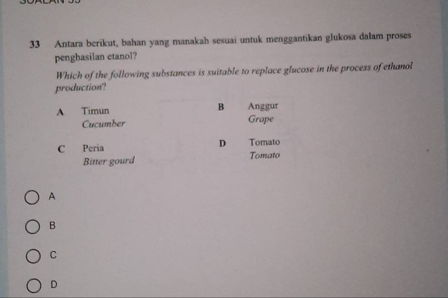 Antara berikut, bahan yang manakah sesuai untuk menggantikan glukosa dalam proses
penghasilan etanol?
Which of the following substances is suitable to replace glucose in the process of ethanol
production?
B
A Timun Anggur
Cucumber Grape
C Peria
D Tomato
Bitter gourd
Tomato
A
B
C
D