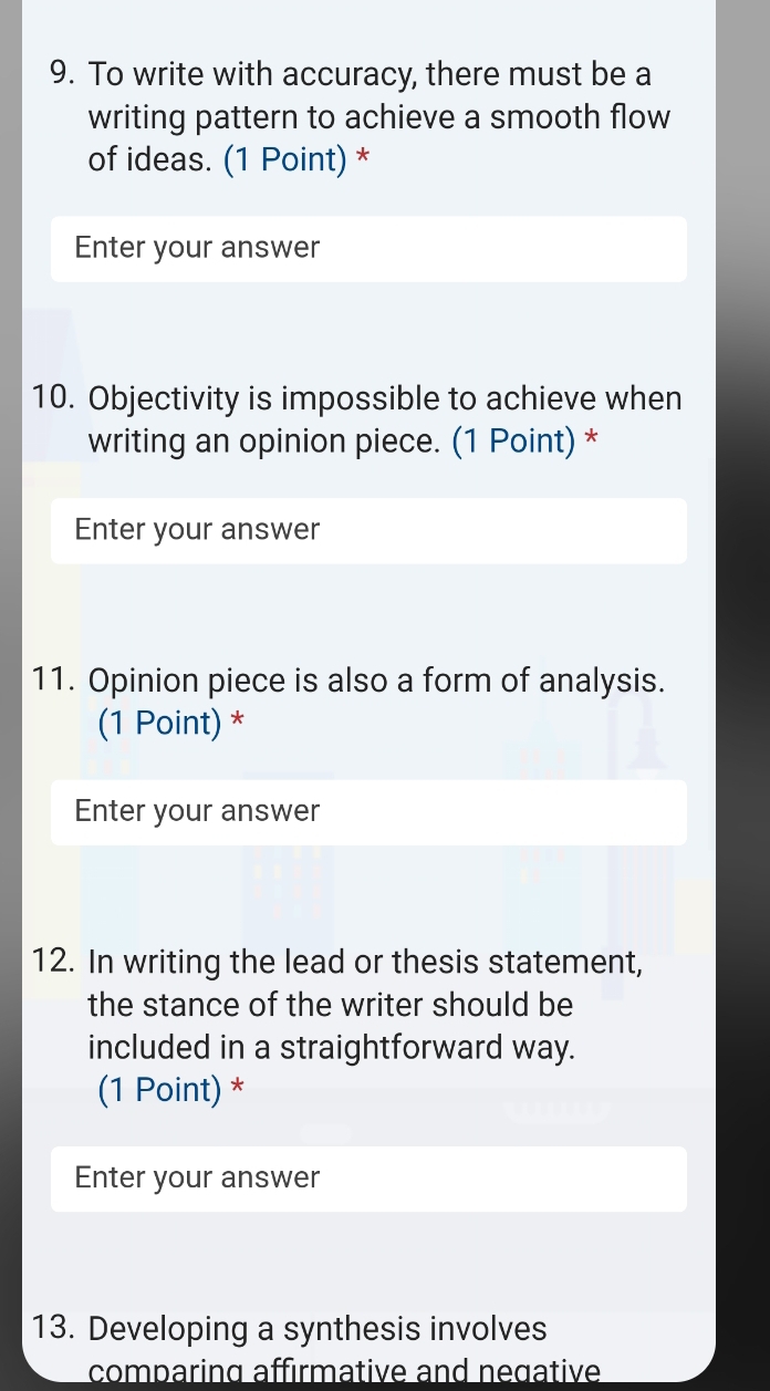 To write with accuracy, there must be a 
writing pattern to achieve a smooth flow 
of ideas. (1 Point) * 
Enter your answer 
10. Objectivity is impossible to achieve when 
writing an opinion piece. (1 Point) * 
Enter your answer 
11. Opinion piece is also a form of analysis. 
(1 Point) * 
Enter your answer 
12. In writing the lead or thesis statement, 
the stance of the writer should be 
included in a straightforward way. 
(1 Point) * 
Enter your answer 
13. Developing a synthesis involves 
comparing affırmative and negative