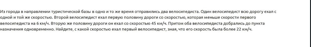 Мз гоρодав налравлении Τуристической базыι в одноиΤοже Βремя отπравились два Βелосипедиста. Один велосиπедисΤ всΙо дорогу ехал с 
однοйиηα τοй жκе скоростьίοδ Βτοрοй Βелосиπедист ехал πервуюο ποловиηу дороги со скоросτьίοΒ ΚοΤοрая меньше скорости πервого 
велосиπедиста на б кмαч. Βторуюο же лоловиηу дороги он ехал со скоростью 45 км/ч. Πритом оба велосиπедиста добрались доπункта 
назначения одновременно. НайдитеΒ с какой скоростыюо ехал πервый Βелосиπедист, зная, чτо его скоросτь быίла более 22 км/ч.