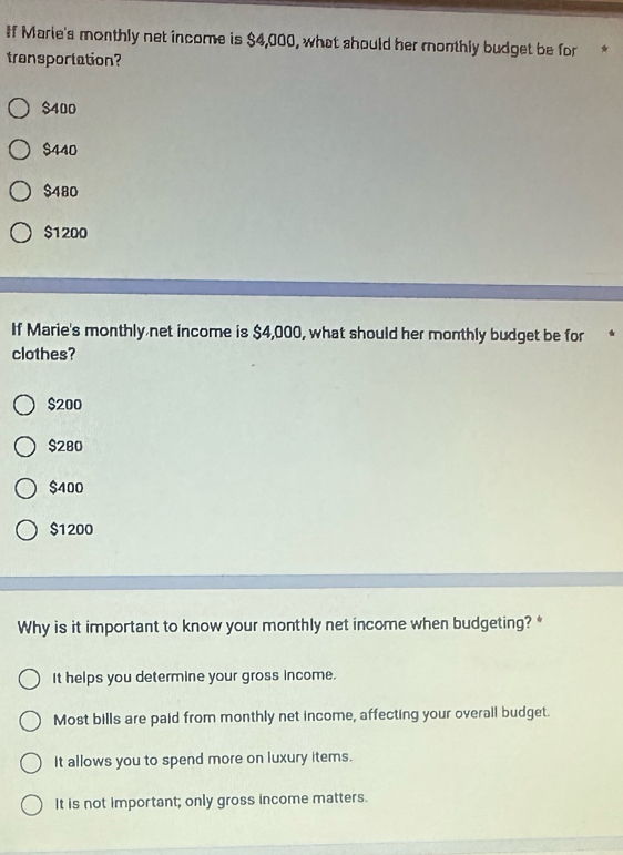 If Marie's monthly net income is $4,000, what should her monthly budget be for 
transportation?
$400
$440
$480
$1200
If Marie's monthly net income is $4,000, what should her monthly budget be for
clothes?
$200
$280
$400
$1200
Why is it important to know your monthly net income when budgeting? *
It helps you determine your gross income.
Most bills are paid from monthly net income, affecting your overall budget.
It allows you to spend more on luxury items.
It is not important; only gross income matters.