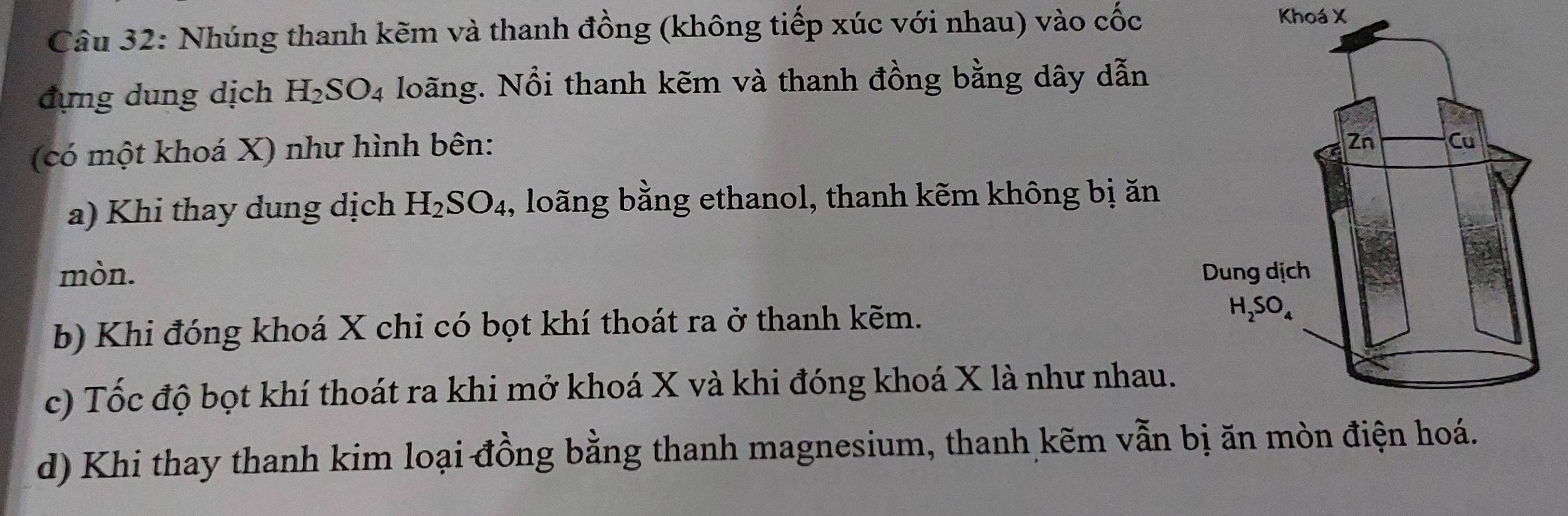 Nhúng thanh kẽm và thanh đồng (không tiếp xúc với nhau) vào cốc
Khoá X
đựng dung dịch H_2SO_4 Noãng. Nổi thanh kẽm và thanh đồng bằng dây dẫn
(có một khoá X) như hình bên:
a) Khi thay dung dịch H_2SO_4 , loãng bằng ethanol, thanh kẽm không bị ăn
mòn. 
b) Khi đóng khoá X chi có bọt khí thoát ra ở thanh kẽm. 
c) Tốc độ bọt khí thoát ra khi mở khoá X và khi đóng khoá X là như nhau.
d) Khi thay thanh kim loại đồng bằng thanh magnesium, thanh kẽm vẫn bị ăn mòn điện