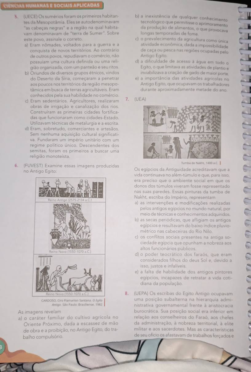 CiENCIAS NUMANAS E SOCÍAIS APLICADAS
S. (UECE) Os sumérios foram os primeiros habitan b) a inexistência de qualquer conhecimento
tes da Mesopotâmia. Eles se autodenominavam tecnológico que permitisse o aprimoramento
"as cabeças negras" e a região na qual habita- da produção de alimentos, o que provocava
vam denominavam de "terra de Sumer". Sobre longas temporadas de fome.
este povo, assinale o correto.
c) o prevalecimento da agricultura como única
a) Eram nômades, voltados para a querra e a atividade econômica, dada a impossibilidade
conquista de novos territórios. Ao contrário de caça ou pesca nas regiões ocupadas pelo
de outros povos, repudiavam o comércio, não Antigo Egito.
possuiam uma cultura definida ou uma reli d) a dificuldade de acesso à água em todo o
gião organizada, com um panteão e seu ritos Egito, o que limitava as atividades de plantio e
b) Oriundos de diversos grupos étnicos, vindos inviabilizava a criação de gado de maior porte.
do Deserto da Síria, começaram a penetrar e) a importância das atividades agrícolas no
aos poucos nos territórios da região mesopo - Antigo Egito, que ocupavam os trabalhadores
tâmica em busca de terras agricultáveis. Eram durante aproximadamente metade do ano
conhecidos pela sua habilidade no comércio.
c) Eram sedentários. Agricultores, realizaram 7. (UEA)
obras de irrigação e canalização dos rios.
Construíram as primeiras cidades fortifica
das que funcionaram como cidades-Estado.
Utilizavam técnicas de metalurgia e a escrita.
d) Eram, sobretudo, comerciantes e artesãos.
Sem nenhuma aquisição cultural significati-
va. Fundaram um império unitário com um
regime político único. Descendentes dos
semitas, foram os primeiros a buscar uma
religião monoteísta.
00 a
6. (FUVEST) Examine essas imagens produzidas Os egípcios da Antiguidade acreditavam que a
no Antigo Egito:
vida continuava no além-túmulo e que, para isso,
era preciso que o ambiente social em que os
donos dos túmulos viveram fosse representado
nas suas paredes. Essas pinturas da tumba de
Nakht, escriba do Império, representam
Reino Antigo (2575-2134 a C a) as intervenções e modificações realizadas
pelos antigos egípcios no mundo natural, por
meio de técnicas e conhecimentos adquiridos.
b) as secas periódicas, que afligiam os antigos
egípcios e resultavam do baixo índice pluvio
métrico nas cabeceiras do Rio Nilo
c) os conflitos sociais presentes na antiga so-
ciedade egipcia que opunham a nobreza aos
altos funcionários públicos
Reino Novo (1550-1070 a.C ) d) o poder teocrático dos faraós, que eram
considerados filhos do deus Sol e, devido a
isso, justos e infaliveis
e) a falta de habilidade dos antigos pintores
egípcios, incapazes de retratar a vida coti-
diana da população.
Reino Novo (1550-1070 a C ) 8. (UEPA) Os escribas do Egito Antigo ocupavam
CARDOSO, Ciro Flamarion Santana. O Egito uma posição subalterna na hierarquia admi-
Antigo. São Paulo: Brasiliense, 1982  nistrativa governamental frente à aristocracia
As imagens revelam burocrática. Sua posição social era inferior em
a) o caráter familiar do cultivo agrícola no relação aos conselheiros do Faraó, aos chefes
Oriente Próximo, dada a escassez de mão da administração, à nobreza territorial, à elite
de obra e a proibição, no Antigo Egito, do tra- militar e aos sacerdotes. Mas as características
balho compulsório.
de seu ofício os afastavam de trabalhos forçados e