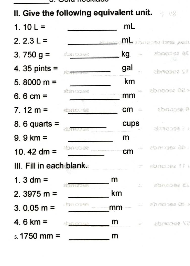 Give the following equivalent unit. 
1. 10L= _ mL
2. 2.3L= _ mL
3. 750g= _ kg
4. 35pin ts= _ gal
5. 8000m= _ km
6. 6cm= _ mm
7. 12m= _ cm
8. 6 quarts = _ cups
9. 9km= _ m
10. 42dm= _ cm
III. Fill in each blank. 
1. 3dm= _ m
2. 3975m= _ km
3. 0.05m= _ mm
4. 6km= _ m
5. 1750mm= _ m