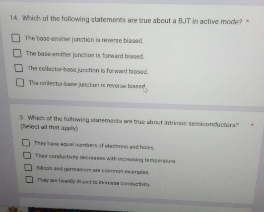 Which of the following statements are true about a BJT in active mode? *
The base-emitter junction is reverse biased.
The base-emitter junction is forward biased.
The collector-base junction is forward biased.
The collector-base junction is reverse biased.
3. Which of the following statements are true about intrinsic semiconductors? *
(Select all that apply)
They have equal numbers of electrons and holes.
Their conductivity decreases with increasing temperature.
Silicon and germanium are common examples.
They are heavily doped to increase conductivity.