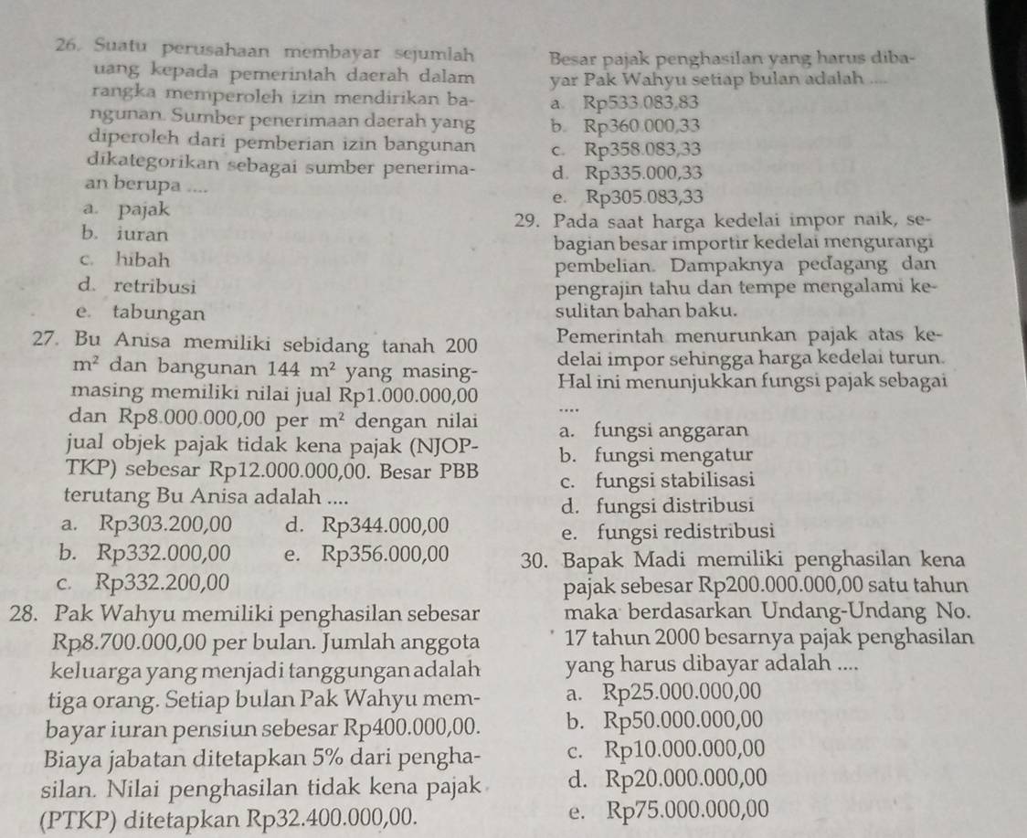 Suatu perusahaan membayar sejumlah Besar pajak penghasilan yang harus diba-
uang kepada pemerintah daerah dalam yar Pak Wahyu setiap bulan adalah ....
rangka memperoleh izin mendirikan ba- a. Rp533.083,83
ngunan. Sumber penerimaan daerah yang b. Rp360.000,33
diperoleh dari pemberian izin bangunan c. Rp358.083,33
dīkategorikan sebagai sumber penerima- d. Rp335.000,33
an berupa ....
e. Rp305.083,33
a. pajak
29. Pada saat harga kedelai impor naik, se-
b. iuran
bagian besar importir kedelai mengurangi
c. hibah
pembelian. Dampaknya peďagang dan
d. retribusi
pengrajin tahu dan tempe mengalami ke-
e tabungan sulitan bahan baku.
27. Bu Anisa memiliki sebidang tanah 200 Pemerintah menurunkan pajak atas ke-
m^2 dan bangunan 144m^2 yang masing- delai impor sehingga harga kedelai turun.
masing memiliki nilai jual Rp1.000.000,00 Hal ini menunjukkan fungsi pajak sebagai
dan Rp8.000.000,00 per m^2 dengan nilai a. fungsi anggaran
jual objek pajak tidak kena pajak (NJOP-
TKP) sebesar Rp12.000.000,00. Besar PBB b. fungsi mengatur
terutang Bu Anisa adalah .... c. fungsi stabilisasi
d. fungsi distribusi
a. Rp303.200,00 d. Rp344.000,00
e. fungsi redistribusi
b. Rp332.000,00 e. Rp356.000,00 30. Bapak Madi memiliki penghasilan kena
c. Rp332.200,00 pajak sebesar Rp200.000.000,00 satu tahun
28. Pak Wahyu memiliki penghasilan sebesar maka berdasarkan Undang-Undang No.
Rp8.700.000,00 per bulan. Jumlah anggota 17 tahun 2000 besarnya pajak penghasilan
keluarga yang menjadi tanggungan adalah yang harus dibayar adalah ....
tiga orang. Setiap bulan Pak Wahyu mem- a. Rp25.000.000,00
bayar iuran pensiun sebesar Rp400.000,00. b. Rp50.000.000,00
Biaya jabatan ditetapkan 5% dari pengha- c. Rp10.000.000,00
silan. Nilai penghasilan tidak kena pajak d. Rp20.000.000,00
(PTKP) ditetapkan Rp32.400.000,00. e. Rp75.000.000,00