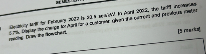 SEMESTER 
Electricity tariff for February 2022 is 20.5 sen/kW. In April 2022, the tariff increases
5.7%. Display the charge for April for a customer, given the current and previous meter 
reading. Draw the flowchart. 
[5 marks]