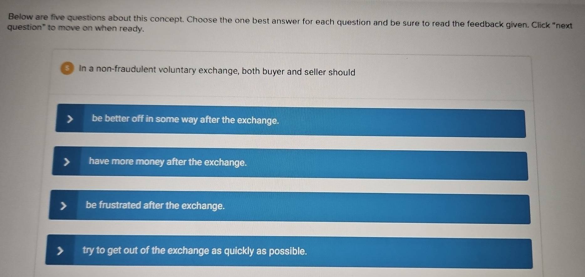 Below are five questions about this concept. Choose the one best answer for each question and be sure to read the feedback given. Click “next
question" to move on when ready.
In a non-fraudulent voluntary exchange, both buyer and seller should
be better off in some way after the exchange.
have more money after the exchange.
be frustrated after the exchange.
try to get out of the exchange as quickly as possible.