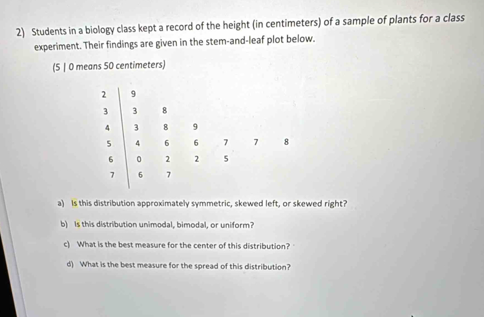 Students in a biology class kept a record of the height (in centimeters) of a sample of plants for a class 
experiment. Their findings are given in the stem-and-leaf plot below. 
a) Is this distribution approximately symmetric, skewed left, or skewed right? 
b) Is this distribution unimodal, bimodal, or uniform? 
c) What is the best measure for the center of this distribution? 
d) What is the best measure for the spread of this distribution?