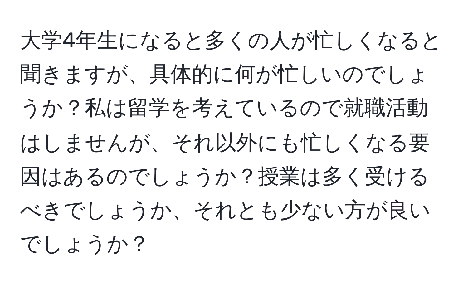 大学4年生になると多くの人が忙しくなると聞きますが、具体的に何が忙しいのでしょうか？私は留学を考えているので就職活動はしませんが、それ以外にも忙しくなる要因はあるのでしょうか？授業は多く受けるべきでしょうか、それとも少ない方が良いでしょうか？