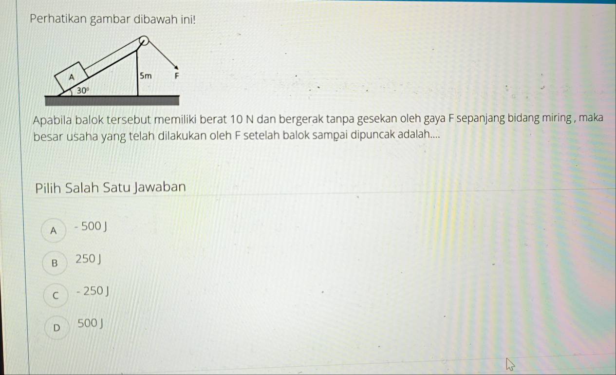 Perhatikan gambar dibawah ini!
Apabila balok tersebut memiliki berat 10 N dan bergerak tanpa gesekan oleh gaya F sepanjang bidang miring , maka
besar usaha yang telah dilakukan oleh F setelah balok sampai dipuncak adalah....
Pilih Salah Satu Jawaban
A  - 500 J
B 250 J
c - 250 J
D 500 J