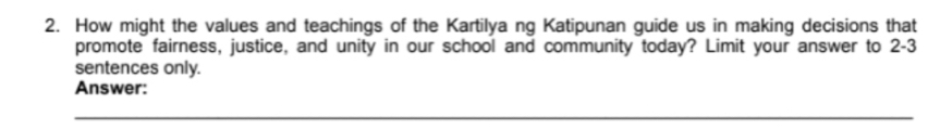 How might the values and teachings of the Kartilya ng Katipunan guide us in making decisions that 
promote fairness, justice, and unity in our school and community today? Limit your answer to 2-3
sentences only. 
Answer: