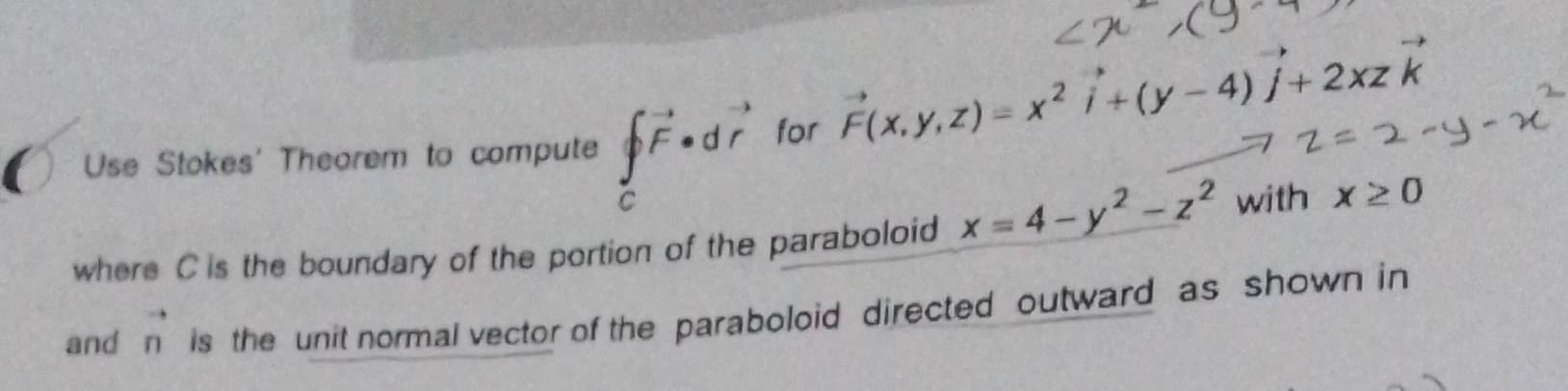 Use Stokes' Theorem to compute ∈tlimits _c^((vector ))vector F· dvector r for
vector F(x,y,z)=x^2vector i+(y-4)vector j+2xzvector k
where C is the boundary of the portion of the paraboloid x=4-y^2-z^2 with x≥ 0
and vector n is the unit normal vector of the paraboloid directed outward as shown in