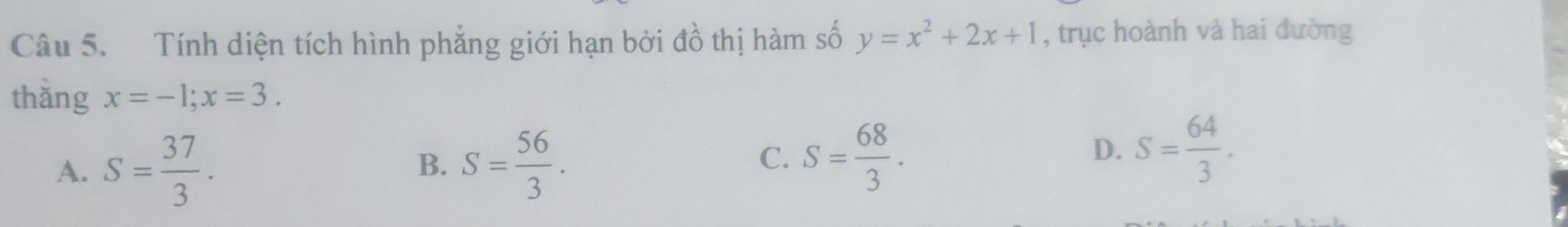 Tính diện tích hình phẳng giới hạn bởi đồ thị hàm số y=x^2+2x+1 , trục hoành và hai đường
thǎng x=-1; x=3.
A、 S= 37/3 . S= 56/3 . 
B.
C. S= 68/3 .
D. S= 64/3 .