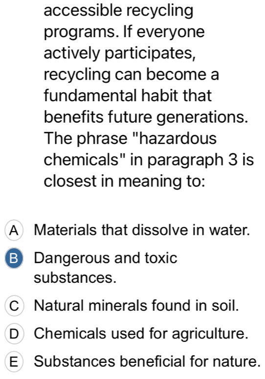 accessible recycling
programs. If everyone
actively participates,
recycling can become a
fundamental habit that
benefits future generations.
The phrase "hazardous
chemicals" in paragraph 3 is
closest in meaning to:
A Materials that dissolve in water.
B Dangerous and toxic
substances.
C Natural minerals found in soil.
D Chemicals used for agriculture.
E Substances beneficial for nature.