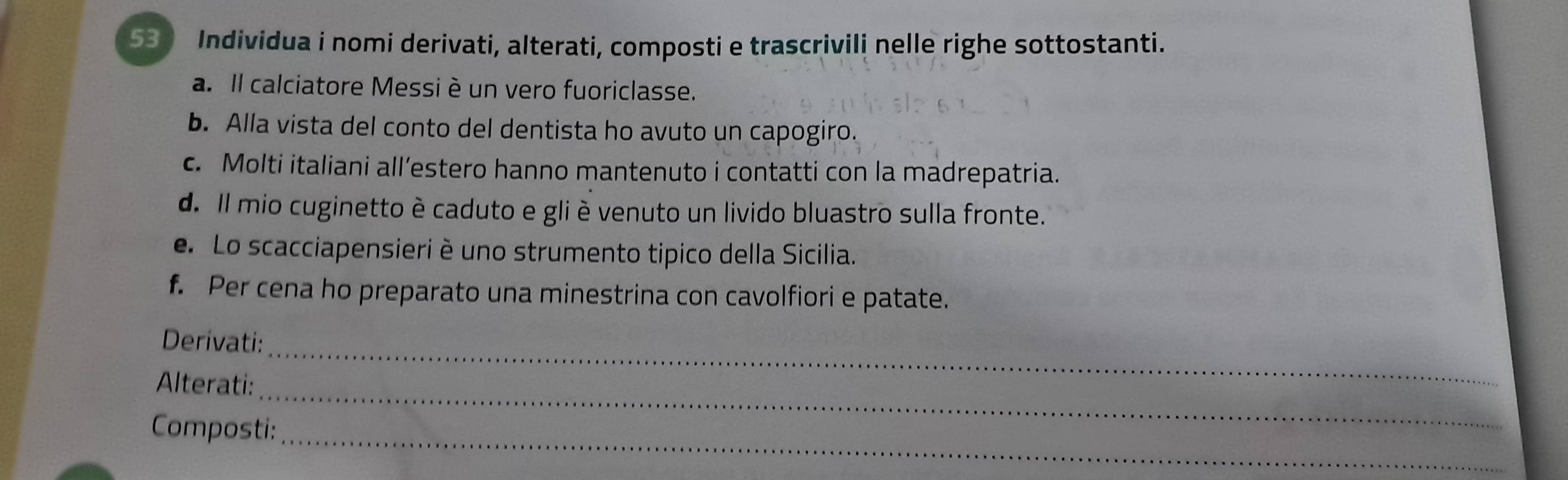 Individua i nomi derivati, alterati, composti e trascrivili nelle righe sottostanti. 
a. Il calciatore Messi è un vero fuoriclasse. 
b. Alla vista del conto del dentista ho avuto un capogiro. 
c. Molti italiani all’estero hanno mantenuto i contatti con la madrepatria. 
d. Il mio cuginetto è caduto e gli è venuto un livido bluastro sulla fronte. 
e. Lo scacciapensieri è uno strumento tipico della Sicilia. 
f. Per cena ho preparato una minestrina con cavolfiori e patate. 
Derivati: 
_ 
Alterati: 
_ 
_ 
Composti: