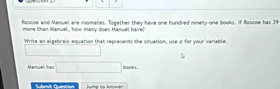 Question 
Roscoe and Manuel are roomates. Together they have one hundred ninety-one books. If Roscoe has 39
more than Manuel, how many does Manuel have? 
Write an algebraic equation that represents the situation, use x for your variable. 
□  
Manuel has □ books. 
Submit Question Jump to Answer