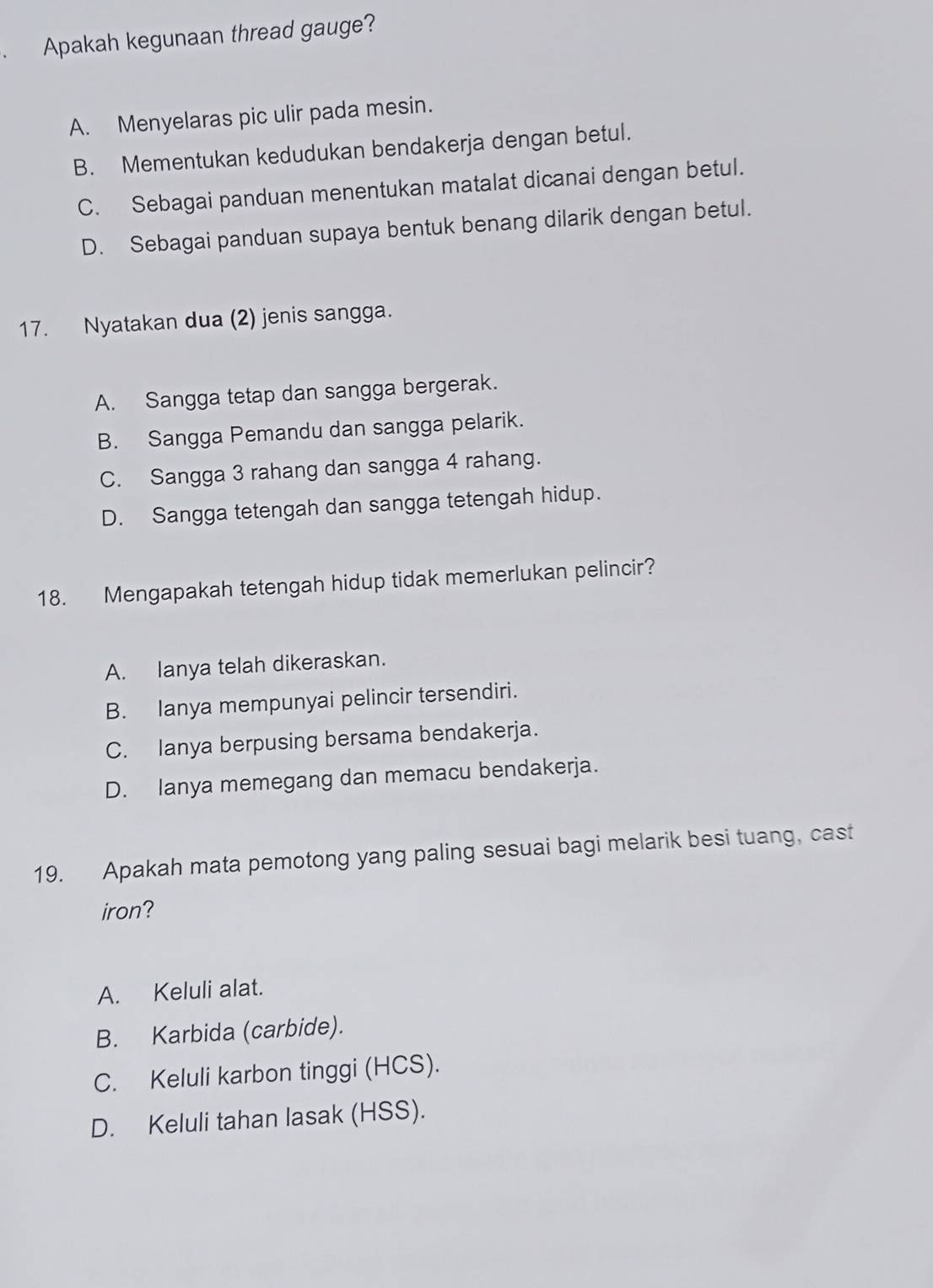 Apakah kegunaan thread gauge?
A. Menyelaras pic ulir pada mesin.
B. Mementukan kedudukan bendakerja dengan betul.
C. Sebagai panduan menentukan matalat dicanai dengan betul.
D. Sebagai panduan supaya bentuk benang dilarik dengan betul.
17. Nyatakan dua (2) jenis sangga.
A. Sangga tetap dan sangga bergerak.
B. Sangga Pemandu dan sangga pelarik.
C. Sangga 3 rahang dan sangga 4 rahang.
D. Sangga tetengah dan sangga tetengah hidup.
18. Mengapakah tetengah hidup tidak memerlukan pelincir?
A. lanya telah dikeraskan.
B. lanya mempunyai pelincir tersendiri.
C. Ianya berpusing bersama bendakerja.
D. lanya memegang dan memacu bendakerja.
19. Apakah mata pemotong yang paling sesuai bagi melarik besi tuang, cast
iron?
A. Keluli alat.
B. Karbida (carbide).
C. Keluli karbon tinggi (HCS).
D. Keluli tahan lasak (HSS).