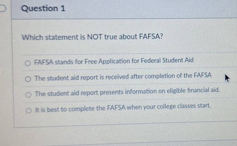 Which statement is NOT true about FAFSA?
FAFSA stands for Free Application for Federal Student Aid
The student aid report is received after completion of the FAFSA
The student aid report presents information on eligible financial aid.
It is best to complete the FAFSA when your college classes start.