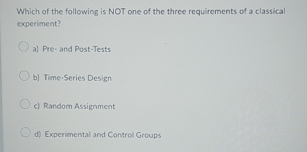 Which of the following is NOT one of the three requirements of a classical
experiment?
a) Pre- and Post-Tests
b) Time-Series Design
c) Random Assignment
d) Experimental and Control Groups