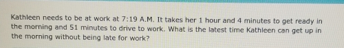 Kathleen needs to be at work at 7:19 A.M. It takes her 1 hour and 4 minutes to get ready in 
the morning and 51 minutes to drive to work. What is the latest time Kathleen can get up in 
the morning without being late for work?
