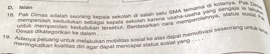 D. Isian
18. Pak Dimas adalah seorang kepala sekolah di salah satu SMA ternama di kotanya. Pak Dima
memperoleh kedudukan sebagai kepala sekolah karena usaha-usaha yang sengaja ia lakuka
untuk memperoleh kedudukan tersebut. Berdasarkan cara memperolehnya, status sosial Pa
Dimas dikategorikan ke dalam . . . .
19. Adanya peluang untuk melakukan mobilitas sosial ke atas dapat memotivasi seseorang untuk ter
meningkatkan kualitas diri agar dapat mencapai status sosial yang . . · ·