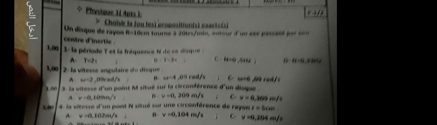 Physique 1( 4pts ): Rparallel l2
* Choisir la (ou les) proposition(s) exacte(s)
Un disque de rayon R=10cm tourne à 20trs/min, autour d'un et s passantpersim
centre d'inertie .
1,00 1- la période T et la fréquence N de ce disque
A- T=2s n = T=3s i C H=0,SHz; 0-11-9,32052
1,00 2 la vitesse angulaire du disque
A omega =2 ,09rad/s B omega =4 ,09 rad/s; C- omega =6,09rad/s
3.00 3- la vitesse d'un point M situé sur la circonférence d'un disque 
A v=0.109m/s
B- v=0,209m/s C- v=0,305m/s
3,00 la vitesse d'un pont N situé sur une circonférence de rayon r=5cm
A v=0,102m/s; B- v=0,104m/s; C- v=0,204m/s