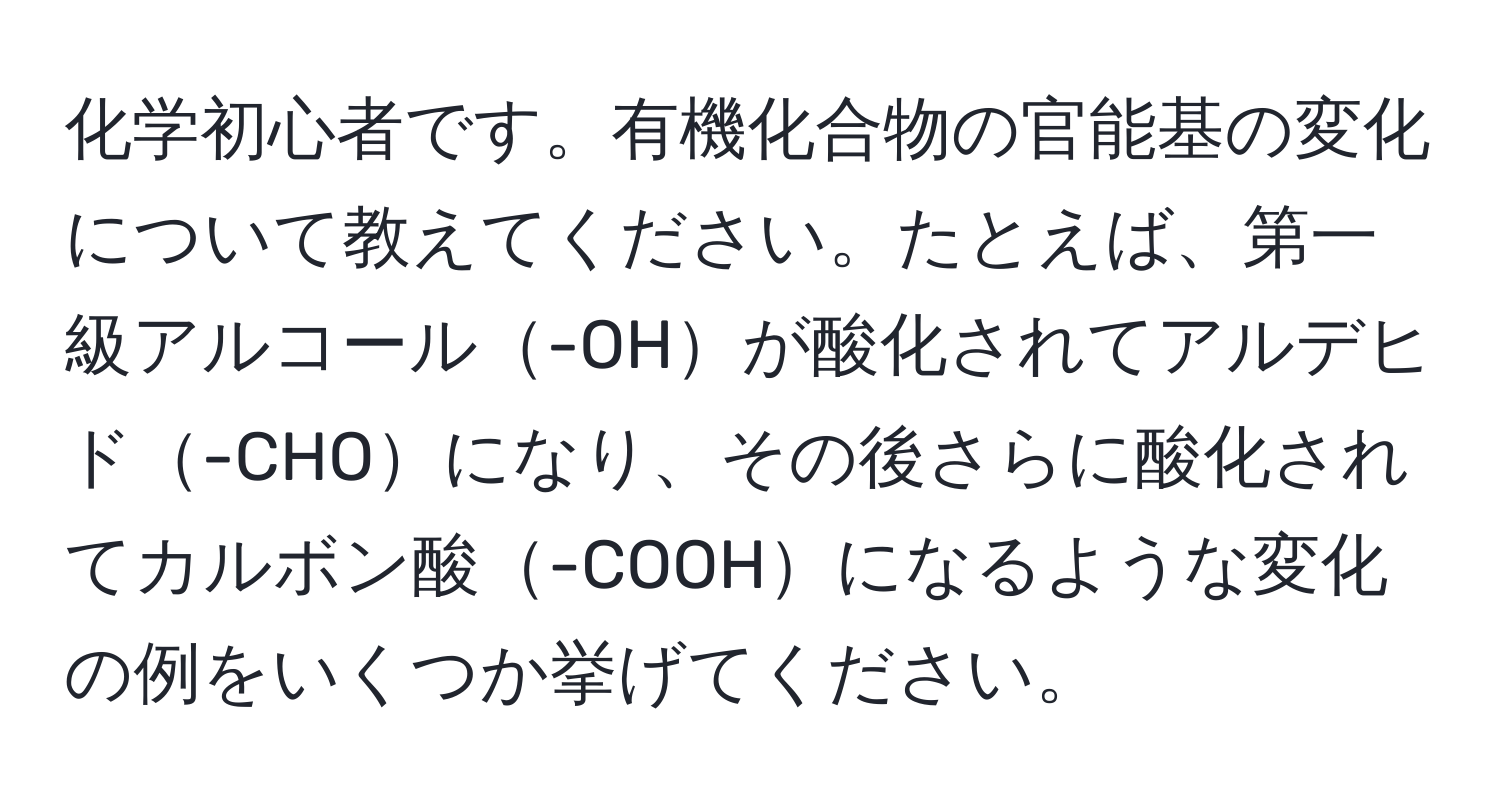 化学初心者です。有機化合物の官能基の変化について教えてください。たとえば、第一級アルコール-OHが酸化されてアルデヒド-CHOになり、その後さらに酸化されてカルボン酸-COOHになるような変化の例をいくつか挙げてください。