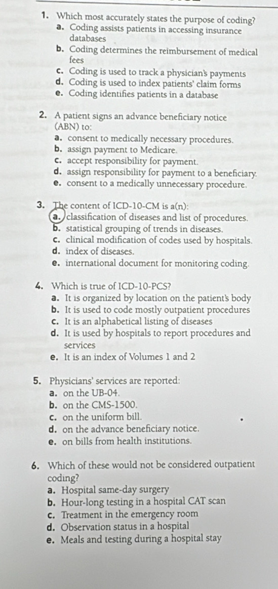 Which most accurately states the purpose of coding?
a. Coding assists patients in accessing insurance
databases
b. Coding determines the reimbursement of medical
fees
c. Coding is used to track a physician's payments
d. Coding is used to index patients' claim forms
e. Coding identifies patients in a database
2. A patient signs an advance beneficiary notice
(ABN) to:
a. consent to medically necessary procedures.
b. assign payment to Medicare
c. accept responsibility for payment.
d. assign responsibility for payment to a beneficiary.
e. consent to a medically unnecessary procedure.
3. The content of ICD- 10-CM is a(n):
a classification of diseases and list of procedures.
b. statistical grouping of trends in diseases.
c. clinical modification of codes used by hospitals.
d. index of diseases.
e. international document for monitoring coding.
4. Which is true of ICD-10-PCS?
a. It is organized by location on the patient's body
b. It is used to code mostly outpatient procedures
c. It is an alphabetical listing of diseases
d. It is used by hospitals to report procedures and
services
e. It is an index of Volumes 1 and 2
5. Physicians' services are reported:
a. on the UB-04.
b. on the CMS- 1500.
c. on the uniform bill.
d. on the advance beneficiary notice.
e. on bills from health institutions.
6. Which of these would not be considered outpatient
coding?
a. Hospital same-day surgery
b. Hour-long testing in a hospital CAT scan
c. Treatment in the emergency room
d. Observation status in a hospital
e. Meals and testing during a hospital stay