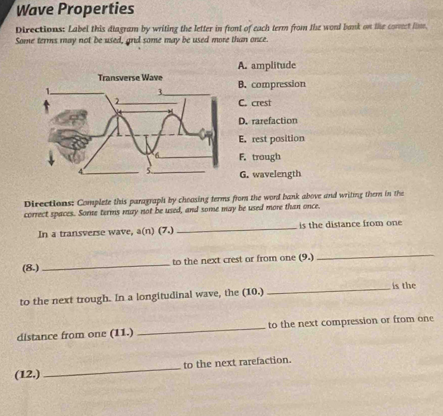 Wave Properties
Directions: Label this diagram by writing the letter in front of each term from the word bank on the correct lime.
Some terms may not be used, and some may be used more than once.
A. amplitude
B. compression
C. crest
D. rarefaction
E. rest position
F. trough
G. wavelength
Directions: Complete this paragraph by choosing terms from the word bank above and writing them in the
correct spaces. Some terms may not be used, and some may be used more than once.
In a transverse wave, a(n) (7.) _is the distance from one
(8.) _to the next crest or from one (9.)
_
_is the
to the next trough. In a longitudinal wave, the (10.)
distance from one (11.) _to the next compression or from one
(12.)_ to the next rarefaction.